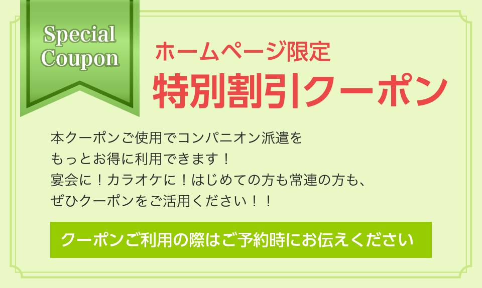 ホームページ限定 特別割引クーポン 本クーポンご使用でコンパニオン派遣を
					もっとお得に利用できます！
					宴会に！カラオケに！はじめての方も常連の方も、
					ぜひクーポンをご活用ください！！
					クーポンご利用の際はご予約時にお伝えください