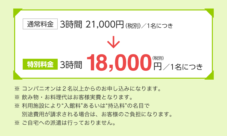 通常料金　3時間 21,000円（税別）／1名につき 
					特別料金　3時間 18,000円（税別）／1名につき
					※ コンパニオンは２名以上からのお申し込みになります。
					※ 飲み物・お料理代はお客様実費となります。
					※ 利用施設により“入館料”あるいは“持込料”の名目で
						別途費用が請求される場合は、お客様のご負担になります。
					※ ご自宅への派遣は行っておりません。